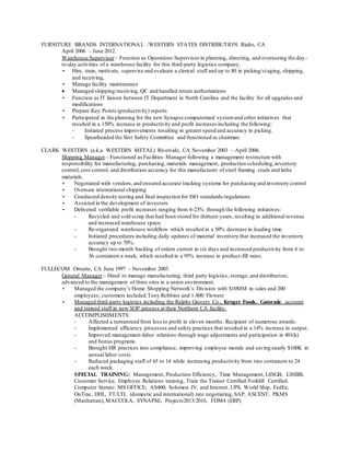 FURNITURE BRANDS INTERNATIONAL /WESTERN STATES DISTRIBUTION Rialto, CA
April 2006 – June 2012.
Warehouse Supervisor – Function as Operations Supervisor in planning, directing, and overseeing the day-
to-day activities of a warehouse facility for this third-party logistics company.
• Hire, train, motivate, supervise and evaluate a clerical staff and up to 80 in picking/staging, shipping,
and receiving,
• Manage facility maintenance
 Managed shipping/receiving, QC and handled return authorizations
• Function as IT liaison between IT Department in North Carolina and the facility for all upgrades and
modifications
• Prepare Key Points (productivity) reports
• Participated in the planning for the new Synapse computerized systemand other initiatives that
resulted in a 150% increase in productivity and profit increases including the following:
- Initiated process improvements resulting in greater speed and accuracy in picking.
- Spearheaded the first Safety Committee and functioned as chairman.
CLARK WESTERN (a.k.a. WESTERN METAL) Riverside, CA November 2003 – April 2006.
Shipping Manager – Functioned as Facilities Manager following a management restructure with
responsibility for manufacturing, purchasing, materials management, production scheduling,inventory
control, cost control, and distribution accuracy for this manufacturer of steel framing studs and lathe
materials.
• Negotiated with vendors,and ensured accurate tracking systems for purchasing and inventory control
• Oversaw international shipping
• Conducted density testing and final inspection for ISO standards/regulations
• Assisted in the development of investors
• Delivered verifiable profit increases ranging from 6-23% through the following initiatives:
- Recycled and sold scrap that had been stored for thirteen years, resulting in additional revenue
and increased warehouse space.
- Re-organized warehouse workflow which resulted in a 50% decrease in loading time.
- Initiated procedures including daily updates of material inventory that increased the inventory
accuracy up to 70%.
- Brought two-month backlog of orders current in six days and increased productivity from 6 to
36 containers a week, which resulted in a 95% increase in product-fill rates.
FULLECOM Ontario, CA June 1997 – November 2003
General Manager– Hired to manage manufacturing, third party logistics, storage, and distribution;
advanced to the management of three sites in a union environment.
• Managed the company’s Home Shopping Network’s Division with $10MM in sales and 200
employees; customers included Tony Robbins and 1-800 Flowers
• Managed third-party logistics including the Ralphs Grocery Co., Kroger Foods, Gatorade account
and trained staff in new SOP process at their Northern CA facility.
ACCOMPLISHMENTS:
- Affected a turnaround from loss to profit in eleven months. Recipient of numerous awards.
- Implemented efficiency processes and safety practices that resulted in a 14% increase in output.
- Improved management-labor relations through wage adjustments and participation in 401(k)
and bonus programs.
- Brought HR practices into compliance, improving employee morale and saving nearly $100K in
annual labor costs.
- Reduced packaging staff of 65 to 14 while increasing productivity from two containers to 24
each week.
SPECIAL TRAINING: Management, Production Efficiency, Time Management, LSSGB, LSSBB,
Customer Service, Employee Relations training, Train the Trainer Certified/Forklift Certified.
Computer literate: MS OFFICE; AS400; Solomon IV; and Internet. UPS, World Ship, FedEx,
OnTrac, DHL, FT/LTL (domestic and international) rate negotiating,SAP, ASCENT, PKMS
(Manhattan), MACCOLA, SYNAPSE, Projects2013/2016, FDM4 (ERP)
 