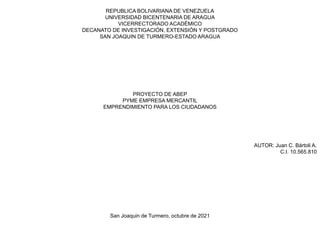 REPUBLICA BOLIVARIANA DE VENEZUELA
UNIVERSIDAD BICENTENARIA DE ARAGUA
VICERRECTORADO ACADÉMICO
DECANATO DE INVESTIGACIÓN, EXTENSIÓN Y POSTGRADO
SAN JOAQUIN DE TURMERO-ESTADO ARAGUA
PROYECTO DE ABEP
PYME EMPRESA MERCANTIL
EMPRENDIMIENTO PARA LOS CIUDADANOS
AUTOR: Juan C. Bártoli A.
C.I. 10.565.810
San Joaquin de Turmero, octubre de 2021
 