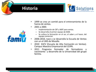 Historia
• 1999 se crea un comité para el entrenamiento de la
fuerza de ventas.
• 2001 a 2005
– Implementación de CBT y WBT para ventas.
– Se desarrolla el primer equipo de KAM.
– Se enfoca la formación en el ser, el saber y el hacer, del
equipo comercial.
• 2006-2010, nace y se desarrolla la Escuela de Ventas
con un el LMS de Moodle.
• 2010 EAFV (Escuela de Alta Formación en Ventas).
Campus Maestro Empresarial del CEIPA.
• 2011 Programa formador de formadores y
nacimiento y desarrollo de la Universidad del grupo
familia.
 
