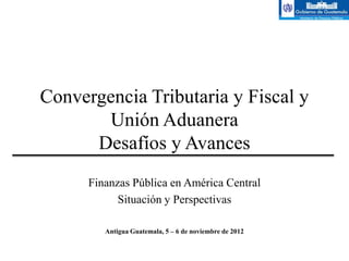 Convergencia Tributaria y Fiscal y
       Unión Aduanera
      Desafíos y Avances
      Finanzas Pública en América Central
            Situación y Perspectivas

         Antigua Guatemala, 5 – 6 de noviembre de 2012
 