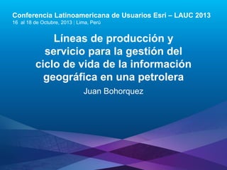 Conferencia Latinoamericana de Usuarios Esri – LAUC 2013
16 al 18 de Octubre, 2013 | Lima, Perú

Líneas de producción y
servicio para la gestión del
ciclo de vida de la información
geográfica en una petrolera
Juan Bohorquez

Esri LAUC13

 