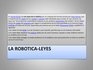 LA ROBOTICA-LEYES
En ciencia ficción las tres leyes de la robótica son un conjunto de normas escritas por Isaac Asimov, que
la mayoría de los robots de sus novelas y cuentos están diseñados para cumplir. En ese universo, las
leyes son "formulaciones matemáticas impresas en los senderos positrónicos del cerebro" de los robots
(líneas de código del programa que regula el cumplimiento de las leyes guardado en la memoria Flash
EEPROM principal del mismo). Aparecidas por primera vez en el relato Runaround (1942), establecen lo
siguiente:
1.Un robot no hará daño a un ser humano o, por inacción, permitir que un ser humano sufra daño.
2.Un robot debe obedecer las órdenes dadas por los seres humanos, excepto si estas órdenes entrasen
en conflicto con la 1ª Ley.
3.Un robot debe proteger su propia existencia en la medida en que esta protección no entre en conflicto
con la 1ª o la 2ª Ley.1
 