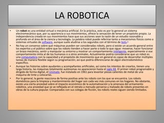 LA ROBOTICA
• Un robot es una entidad virtual o mecánica artificial. En la práctica, esto es por lo general un sistema
electromecánico que, por su apariencia o sus movimientos, ofrece la sensación de tener un propósito propio. La
independencia creada en sus movimientos hace que sus acciones sean la razón de un estudio razonable y
profundo en el área de la ciencia y tecnología. La palabra robot puede referirse tanto a mecanismos físicos como a
sistemas virtuales de software, aunque suele aludirse a los segundos con el término de bots.1
• No hay un consenso sobre qué máquinas pueden ser consideradas robots, pero sí existe un acuerdo general entre
los expertos y el público sobre que los robots tienden a hacer parte o todo lo que sigue: moverse, hacer funcionar
un brazo mecánico, sentir y manipular su entorno y mostrar un comportamiento inteligente, especialmente si ese
comportamiento imita al de los humanos o a otros animales. Actualmente podría considerarse que un robot es
una computadora con la capacidad y el propósito de movimiento que en general es capaz de desarrollar múltiples
tareas de manera flexible según su programación; así que podría diferenciarse de algún electrodoméstico
específico.
• Aunque las historias sobre ayudantes y acompañantes artificiales, así como los intentos de crearlos, tienen una
larga historia, las máquinas totalmente autónomas no aparecieron hasta el siglo XX. El primer robot programable y
dirigido de forma digital, el Unimate, fue instalado en 1961 para levantar piezas calientes de metal de una
máquina de tinte y colocarlas.
• Por lo general, la gente reacciona de forma positiva ante los robots con los que se encuentra. Los robots
domésticos para la limpieza y mantenimiento del hogar son cada vez más comunes en los hogares. No obstante,
existe una cierta ansiedad sobre el impacto económico de la automatización y la amenaza del armamento
robótico, una ansiedad que se ve reflejada en el retrato a menudo perverso y malvado de robots presentes en
obras de la cultura popular. Comparados con sus colegas de ficción, los robots reales siguen siendo limitados.
 