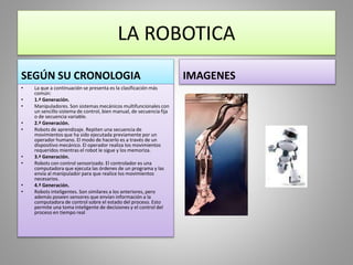 LA ROBOTICA
SEGÚN SU CRONOLOGIA
• La que a continuación se presenta es la clasificación más
común:
• 1.ª Generación.
• Manipuladores. Son sistemas mecánicos multifuncionales con
un sencillo sistema de control, bien manual, de secuencia fija
o de secuencia variable.
• 2.ª Generación.
• Robots de aprendizaje. Repiten una secuencia de
movimientos que ha sido ejecutada previamente por un
operador humano. El modo de hacerlo es a través de un
dispositivo mecánico. El operador realiza los movimientos
requeridos mientras el robot le sigue y los memoriza.
• 3.ª Generación.
• Robots con control sensorizado. El controlador es una
computadora que ejecuta las órdenes de un programa y las
envía al manipulador para que realice los movimientos
necesarios.
• 4.ª Generación.
• Robots inteligentes. Son similares a los anteriores, pero
además poseen sensores que envían información a la
computadora de control sobre el estado del proceso. Esto
permite una toma inteligente de decisiones y el control del
proceso en tiempo real
IMAGENES
 