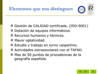 Elementos que nos distinguen    Gestión de CALIDAD certificada. (ISO-9001) Dotación de equipos informáticos. Recursos humanos y técnicos. Mayor optatividad. Estudio y trabajo en turno vespertino. Actividades extraescolares con el TAFAD. Mas de 50 puntos de procedencias de la geografía española. 
