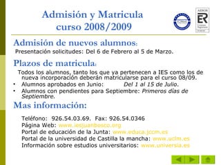 Admisión y Matricula  curso 2008/2009 Admisión de nuevos alumnos :   Presentación solicitudes: Del 6 de Febrero al 5 de Marzo.   Plazos de matricula :     Todos los alumnos, tanto los que ya pertenecen a IES como los de nueva incorporación deberán matricularse para el curso 08/09. Alumnos aprobados en Junio: Del 1 al 15 de Julio . Alumnos con pendientes para Septiembre:  Primeros días de Septiembre. Mas información: Teléfono:  926.54.03.69.  Fax: 926.54.0346 Página Web:  www.iesjuanbosco.org Portal de educación de la Junta:  www.educa.jccm.es Portal de la universidad de Castilla la mancha:  www.uclm.es Información sobre estudios universitarios:  www.universia.es 