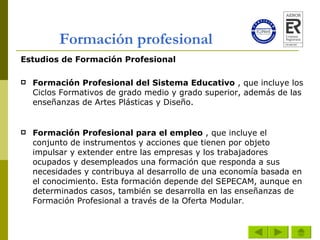 Formación profesional Estudios de Formación Profesional Formación Profesional del Sistema Educativo  , que incluye los Ciclos Formativos de grado medio y grado superior, además de las enseñanzas de Artes Plásticas y Diseño. Formación Profesional para el empleo  , que incluye el conjunto de instrumentos y acciones que tienen por objeto impulsar y extender entre las empresas y los trabajadores ocupados y desempleados una formación que responda a sus necesidades y contribuya al desarrollo de una economía basada en el conocimiento. Esta formación depende del SEPECAM, aunque en determinados casos, también se desarrolla en las enseñanzas de Formación Profesional a través de la Oferta Modular .  