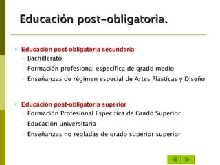 Educación post-obligatoria secundaria Bachillerato  Formación profesional específica de grado medio  Enseñanzas de régimen especial de Artes Plásticas y Diseño  Educación post-obligatoria superior Formación Profesional Específica de Grado Superior  Educación universitaria  Enseñanzas no regladas de grado superior superior Educación post-obligatoria. 