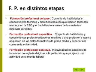 Formación profesional de base .  Conjunto de habilidades y conocimientos técnicos y científicos básicos que reciben todos los alumnos en la ESO y el bachillerato a través de las materias optativas cursadas.  Formación profesional específica .  Conjunto de habilidades y conocimientos profesionalizadores relativos a una profesión y que se adquieren en los ciclos formativos de grado medio y superior así como en la universidad.  Formación profesional continua.  Incluye aquellas acciones de formación no reglada dirigidas a la población que ya ejerce una actividad en el mundo laboral F. P. en distintos etapas 