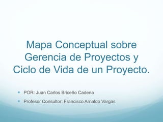 Mapa Conceptual sobre
Gerencia de Proyectos y
Ciclo de Vida de un Proyecto.
 POR: Juan Carlos Briceño Cadena
 Profesor Consultor: Francisco Arnaldo Vargas
 