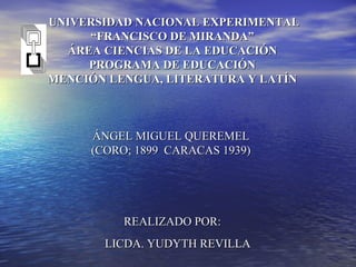  UNIVERSIDAD NACIONAL EXPERIMENTAL
     “FRANCISCO DE MIRANDA”
  ÁREA CIENCIAS DE LA EDUCACIÓN
     PROGRAMA DE EDUCACIÓN
MENCIÓN LENGUA, LITERATURA Y LATÍN



      ÁNGEL MIGUEL QUEREMEL
      (CORO; 1899 CARACAS 1939)




           REALIZADO POR:
        LICDA. YUDYTH REVILLA          
 
