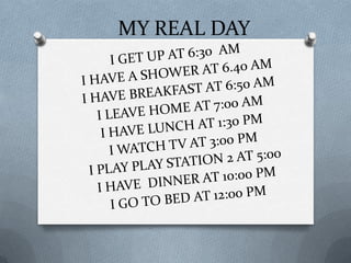 MY REAL DAY I GET UP AT 6:30 AMI HAVE A SHOWER AT 6.40 AMI HAVE BREAKFAST AT 6:50 AMI LEAVE HOME AT 7:00 AMI HAVE LUNCH AT 1:30 PM I WATCH TV AT 3:00 PMI PLAY PLAY STATION 2 AT 5:00I HAVE DINNER AT 10:00 PMI GO TO BED AT 12:00 PM