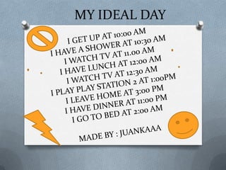MY IDEAL DAYI GET UP AT 10:00 AMI HAVE A SHOWER AT 10:30 AMI WATCH TV AT 11.00 AM I HAVE LUNCH AT 12:00 AMI WATCH TV AT 12:30 AM I PLAY PLAY STATION 2 AT 1:00PMI LEAVE HOME AT 3:00 PM I HAVE DINNER AT 11:00 PM I GO TO BED AT 2:00 AMMADE BY: JUANKAAA
