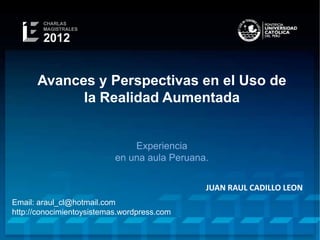 Avances y Perspectivas en el Uso de
            la Realidad Aumentada


                               Experiencia
                           en una aula Peruana.


                                              JUAN RAUL CADILLO LEON
Email: araul_cl@hotmail.com
http://conocimientoysistemas.wordpress.com
 