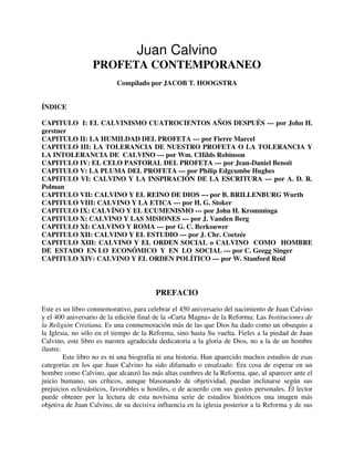 Juan Calvino
PROFETA CONTEMPORANEO
Compilado por JACOB T. HOOGSTRA
ÍNDICE
CAPITULO I: EL CALVINISMO CUATROCIENTOS AÑOS DESPUÉS --- por John H.
gerstner
CAPITULO II: LA HUMILDAD DEL PROFETA --- por Fierre Marcel
CAPITULO III: LA TOLERANCIA DE NUESTRO PROFETA O LA TOLERANCIA Y
LA INTOLERANCIA DE CALVINO --- por Wm. CHilds Robinson
CAPITULO IV: EL CELO PASTORAL DEL PROFETA --- por Jean-Daniel Benoít
CAPITULO V: LA PLUMA DEL PROFETA --- por Philip Edgcumbe Hughes
CAPITULO VI: CALVINO Y LA INSPIRACIÓN DE LA ESCRITURA --- por A. D. R.
Polman
CAPITULO VII: CALVINO Y EL REINO DE DIOS --- por B. BRILLENBURG Wurth
CAPITULO VIII: CALVINO Y LA ETICA --- por H. G. Stoker
CAPITULO IX: CALVÍNO Y EL ECUMENISMO --- por John H. Kromminga
CAPITULO X: CALVINO Y LAS MISIONES --- por J. Vanden Berg
CAPITULO XI: CALVINO Y ROMA --- por G. C. Berkouwer
CAPITULO XII: CALVINO Y EL ESTUDIO --- por J. Chr. Coetzée
CAPITULO XIII: CALVINO Y EL ORDEN SOCIAL o CALVINO COMO HOMBRE
DE ESTADO EN LO ECONÓMICO Y EN LO SOCIAL --- por C. Geegg Singer
CAPITULO XIV: CALVINO Y EL ORDEN POLÍTICO --- por W. Stanford Reíd
PREFACIO
Este es un libro conmemorativo, para celebrar el 450 aniversario del nacimiento de Juan Calvino
y el 400 aniversario de la edición final de la «Carta Magna» de la Reforma: Las Instituciones de
la Religión Cristiana. Es una conmemoración más de las que Dios ha dado como un obsequio a
la Iglesia, no sólo en el tiempo de la Reforma, sino hasta Su vuelta. Fieles a la piedad de Juan
Calvino, este libro es nuestra agradecida dedicatoria a la gloria de Dios, no a la de un hombre
ilustre.
Este libro no es ni una biografía ni una historia. Han aparecido muchos estudios de esas
categorías en los que Juan Calvino ha sido difamado o ensalzado. Era cosa de esperar en un
hombre como Calvino, que alcanzó las más altas cumbres de la Reforma, que, al aparecer ante el
juicio humano, sus críticos, aunque blasonando de objetividad, puedan inclinarse según sus
prejuicios eclesiásticos, favorables u hostiles, o de acuerdo con sus gustos personales. Él lector
puede obtener por la lectura de esta novísima serie de estudios históricos una imagen más
objetiva de Juan Calvino, de su decisiva influencia en la iglesia posterior a la Reforma y de sus
 