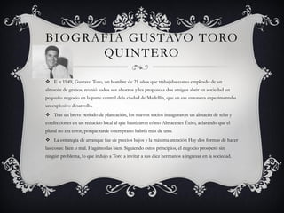BIOGRAFIA GUSTAVO TORO
QUINTERO
 E n 1949, Gustavo Toro, un hombre de 21 años que trabajaba como empleado de un
almacén de granos, reunió todos sus ahorros y les propuso a dos amigos abrir en sociedad un
pequeño negocio en la parte central dela ciudad de Medellín, que en ese entonces experimentaba
un explosivo desarrollo.
 Tras un breve periodo de planeación, los nuevos socios inauguraron un almacén de telas y
confecciones en un reducido local al que bautizaron cómo Almacenes Éxito, aclarando que el
plural no era error, porque tarde o temprano habría más de uno.
 La estrategia de arranque fue de precios bajos y la máxima atención Hay dos formas de hacer
las cosas: bien o mal. Hagámoslas bien. Siguiendo estos principios, el negocio prosperó sin
ningún problema, lo que indujo a Toro a invitar a sus diez hermanos a ingresar en la sociedad.
 