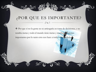 ¿POR QUE ES IMPORTANTE?
 Por que si no la gente no se arriesgaría en toma de decisiones, y no
tendría metas y todo el mundo tiene metas y muchas decisiones
importantes por lo tanto esto nos hace a todos emprendedores
 
