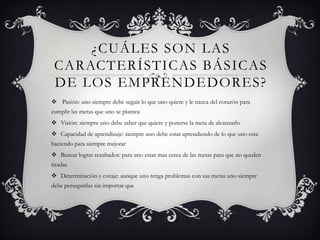 ¿CUÁLES SON LAS
CARACTERÍSTICAS BÁSICAS
DE LOS EMPRENDEDORES?
 Pasión: uno siempre debe seguir lo que uno quiere y le nazca del corazón para
cumplir las metas que uno se plantea
 Visión: siempre uno debe saber que quiere y ponerse la meta de alcanzarlo
 Capacidad de aprendizaje: siempre uno debe estar aprendiendo de lo que uno esta
haciendo para siempre mejorar
 Buscar lograr resultados: para uno estar mas cerca de las metas para que no queden
tiradas
 Determinación y coraje: aunque uno tenga problemas con sus metas uno siempre
debe perseguirlas sin importar que
 