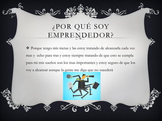 ¿POR QUÉ SOY
EMPRENDEDOR?
 Porque tengo mis metas y las estoy tratando de alcanzarla cada vez
mas y echo para tras y estoy siempre tratando de que esto se cumpla
para mi mis sueños son los mas importantes y estoy seguro de que los
voy a alcanzar aunque la gente me diga que no sucederá
 