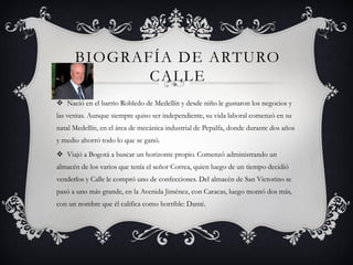 BIOGRAFÍA DE ARTURO
CALLE
 Nació en el barrio Robledo de Medellín y desde niño le gustaron los negocios y
las ventas. Aunque siempre quiso ser independiente, su vida laboral comenzó en su
natal Medellín, en el área de mecánica industrial de Pepalfa, donde durante dos años
y medio ahorró todo lo que se ganó.
 Viajó a Bogotá a buscar un horizonte propio. Comenzó administrando un
almacén de los varios que tenía el señor Correa, quien luego de un tiempo decidió
venderlos y Calle le compró uno de confecciones. Del almacén de San Victorino se
pasó a uno más grande, en la Avenida Jiménez, con Caracas, luego montó dos más,
con un nombre que él califica como horrible: Danté.
 