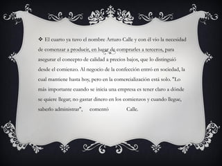  El cuarto ya tuvo el nombre Arturo Calle y con él vio la necesidad
de comenzar a producir, en lugar de comprarles a terceros, para
asegurar el concepto de calidad a precios bajos, que lo distinguió
desde el comienzo. Al negocio de la confección entró en sociedad, la
cual mantiene hasta hoy, pero en la comercialización está solo. "Lo
más importante cuando se inicia una empresa es tener claro a dónde
se quiere llegar; no gastar dinero en los comienzos y cuando llegue,
saberlo administrar", comentó Calle.
 