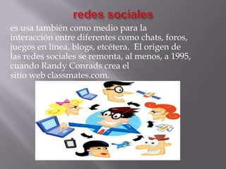 es usa también como medio para la
interacción entre diferentes como chats, foros,
juegos en línea, blogs, etcétera. El origen de
las redes sociales se remonta, al menos, a 1995,
cuando Randy Conrads crea el
sitio web classmates.com.
 