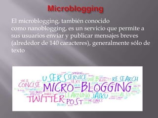 El microblogging, también conocido
como nanoblogging, es un servicio que permite a
sus usuarios enviar y publicar mensajes breves
(alrededor de 140 caracteres), generalmente sólo de
texto
 