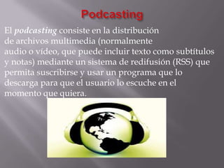 El podcasting consiste en la distribución
de archivos multimedia (normalmente
audio o vídeo, que puede incluir texto como subtítulos
y notas) mediante un sistema de redifusión (RSS) que
permita suscribirse y usar un programa que lo
descarga para que el usuario lo escuche en el
momento que quiera.
 