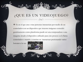 ¿QUE ES UN VIDEOJUEGO?
 Es en el que una o mas personas interactúan por medio de un
controlador con un dispositivo que muestra imágenes conocido
genéricamente como plataforma puede ser una computadora o una
maquina árcade al dispositivo utilizado para este proceso se le llama
controlador o mando y consiste en interactuar presionando varios
botones a la vez
 