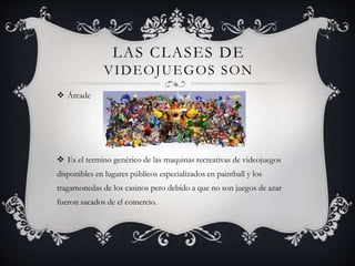 LAS CLASES DE
VIDEOJUEGOS SON
 Árcade
 Es el termino genérico de las maquinas recreativas de videojuegos
disponibles en lugares públicos especializados en paintball y los
tragamonedas de los casinos pero debido a que no son juegos de azar
fueron sacados de el comercio.
 