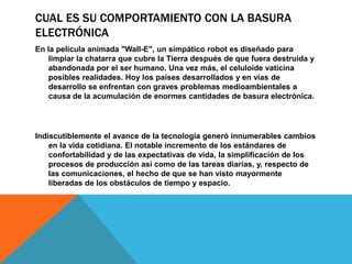 CUAL ES SU COMPORTAMIENTO CON LA BASURA
ELECTRÓNICA
En la película animada "Wall-E", un simpático robot es diseñado para
limpiar la chatarra que cubre la Tierra después de que fuera destruida y
abandonada por el ser humano. Una vez más, el celuloide vaticina
posibles realidades. Hoy los países desarrollados y en vías de
desarrollo se enfrentan con graves problemas medioambientales a
causa de la acumulación de enormes cantidades de basura electrónica.

Indiscutiblemente el avance de la tecnología generó innumerables cambios
en la vida cotidiana. El notable incremento de los estándares de
confortabilidad y de las expectativas de vida, la simplificación de los
procesos de producción así como de las tareas diarias, y, respecto de
las comunicaciones, el hecho de que se han visto mayormente
liberadas de los obstáculos de tiempo y espacio.

 