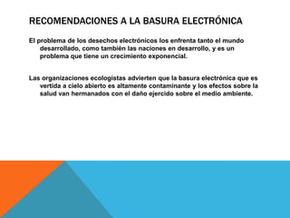 RECOMENDACIONES A LA BASURA ELECTRÓNICA
El problema de los desechos electrónicos los enfrenta tanto el mundo
desarrollado, como también las naciones en desarrollo, y es un
problema que tiene un crecimiento exponencial.

Las organizaciones ecologistas advierten que la basura electrónica que es
vertida a cielo abierto es altamente contaminante y los efectos sobre la
salud van hermanados con el daño ejercido sobre el medio ambiente.

 