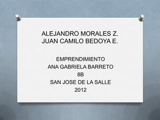ALEJANDRO MORALES Z.
JUAN CAMILO BEDOYA E.

    EMPRENDIMIENTO
 ANA GABRIELA BARRETO
           8B
  SAN JOSE DE LA SALLE
         2012
 