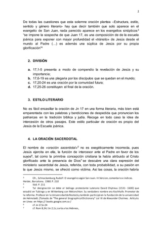 2 
De todas las cuestiones que esta solemne oración plantea –Estructura, estilo, 
sentido y género literario- hay que decir también que solo aparece en el 
evangelio de San Juan, nada parecido aparece en los evangelios sinópticos3 
“se impone la sospecha de que Juan 17, es una composición de de la escuela 
joánica para exponer con mayor profundidad el «tránsito» de Jesús desde el 
mundo al Padre (…) es además una súplica de Jesús por su propia 
glorificación”4 
2. DIVISIÓN 
a. 17,1-5 presenta a modo de compendio la revelación de Jesús y su 
importancia; 
b. 17,6-19 es una plegaria por los discípulos que se quedan en el mundo; 
c. 17,20-24 es una oración por la comunidad futura; 
d. 17,25-26 constituyen el final de la oración. 
3. ESTILO LITERARIO 
No es fácil encasillar la oración de Jn 17 en una forma literaria, más bien está 
emparentada con las palabras y bendiciones de despedida que pronuncian los 
patriarcas en la tradición bíblica y judía. Recoge en todo caso la idea de 
intercesión de otros pasajes. Este estilo particular de oración es propio del 
Jesús de la Escuela joánica. 
4. LA ORACIÓN SACERDOTAL 
El nombre de «oración sacerdotal»5 no es exegéticamente incorrecta, pues 
Jesús ejercita en ella, la función de intercesor ante el Padre en favor de los 
suyos6, tal como la primitiva concepción cristiana la había atribuido al Cristo 
glorificado ante la presencia de Dios7 se descubre una clara expresión del 
ministerio sacerdotal de Jesús, referida, con toda probabilidad, a su pasión en 
la que Jesús mismo, se ofreció como víctima. Así las cosas, la oración habría 
3 Cfr., Schnackenburg, Rudolf. El evangelio según San Juan. III Version, comentario e índices. 
Herder, Barcelona. 1980. P. 210 
4 Ibíd. P. 211 
5 Tal designación se debe al teólogo protestante Luterano David Chytreus (1531- 1600) que 
estudió en Tubinga y en Wittenberg con Melanchton. Su verdadero nombre era Kochhafe. Promotor de 
la reforma. Profesor en la Universidad de Rostock y también participó en la fundación de la universidad 
de Helmstedt. (Tomado de “The general biographicalDictionary” col IX de Alexander Chalmes . Artículo 
en Línea: en https:// books.google.com.co / 
6 cf. Jn 17,6-24 
7 cf. Rom 8,34; lJn 2,1s; carta a los Hebreos, 
 