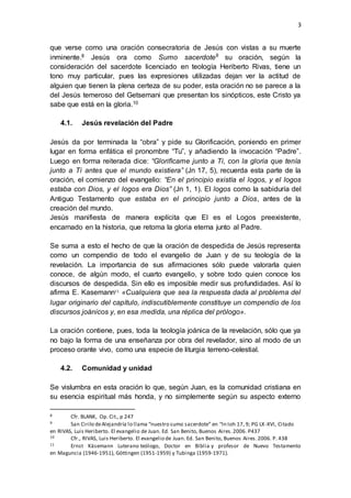 3 
que verse como una oración consecratoria de Jesús con vistas a su muerte 
inminente.8 Jesús ora como Sumo sacerdote9 su oración, según la 
consideración del sacerdote licenciado en teología Heriberto Rivas, tiene un 
tono muy particular, pues las expresiones utilizadas dejan ver la actitud de 
alguien que tienen la plena certeza de su poder, esta oración no se parece a la 
del Jesús temeroso del Getsemani que presentan los sinópticos, este Cristo ya 
sabe que está en la gloria.10 
4.1. Jesús revelación del Padre 
Jesús da por terminada la “obra” y pide su Glorificación, poniendo en primer 
lugar en forma enfática el pronombre “Tu”, y añadiendo la invocación “Padre”. 
Luego en forma reiterada dice: “Glorifícame junto a Ti, con la gloria que tenía 
junto a Ti antes que el mundo existiera” (Jn 17, 5), recuerda esta parte de la 
oración, el comienzo del evangelio: “En el principio existía el logos, y el logos 
estaba con Dios, y el logos era Dios” (Jn 1, 1). El logos como la sabiduría del 
Antiguo Testamento que estaba en el principio junto a Dios, antes de la 
creación del mundo. 
Jesús manifiesta de manera explícita que El es el Logos preexistente, 
encarnado en la historia, que retoma la gloria eterna junto al Padre. 
Se suma a esto el hecho de que la oración de despedida de Jesús representa 
como un compendio de todo el evangelio de Juan y de su teología de la 
revelación. La importancia de sus afirmaciones sólo puede valorarla quien 
conoce, de algún modo, el cuarto evangelio, y sobre todo quien conoce los 
discursos de despedida. Sin ello es imposible medir sus profundidades. Así lo 
afirma E. Kasemann11 «Cualquiera que sea la respuesta dada al problema del 
lugar originario del capítulo, indiscutiblemente constituye un compendio de los 
discursos joánicos y, en esa medida, una réplica del prólogo». 
La oración contiene, pues, toda la teología joánica de la revelación, sólo que ya 
no bajo la forma de una enseñanza por obra del revelador, sino al modo de un 
proceso orante vivo, como una especie de liturgia terreno-celestial. 
4.2. Comunidad y unidad 
Se vislumbra en esta oración lo que, según Juan, es la comunidad cristiana en 
su esencia espiritual más honda, y no simplemente según su aspecto externo 
8 Cfr. BLANK, Op. Cit., p 247 
9 San Cirilo de Alejandría lo llama “nuestro sumo sacerdote” en “In Ioh 17, 9; PG LX -XVI, Citado 
en RIVAS, Luis Heriberto. El evangelio de Juan. Ed. San Benito, Buenos Aires. 2006. P437 
10 Cfr., RIVAS, Luis Heriberto. El evangelio de Juan. Ed. San Benito, Buenos Aires. 2006. P. 438 
11 Ernst Käsemann Luterano teólogo, Doctor en Biblia y profesor de Nuevo Testamento 
en Maguncia (1946-1951), Göttingen (1951-1959) y Tubinga (1959-1971). 
 