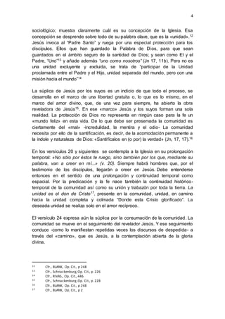 4 
sociológico; muestra claramente cuál es su concepción de la Iglesia. Esa 
concepción se desprende sobre todo de su palabra clave, que es la «unidad».12 
Jesús invoca al “Padre Santo” y ruega por una especial protección para los 
discípulos. Ellos que han guardado la Palabra de Dios, para que sean 
guardados en el ámbito seguro de la santidad de Dios; y sean como El y el 
Padre, “Uno”13 y añade además “uno como nosotros” (Jn 17, 11b). Pero no es 
una unidad excluyente y excluida, se trata de “participar de la Unidad 
proclamada entre el Padre y el Hijo, unidad separada del mundo, pero con una 
misión hacia el mundo”14 
La súplica de Jesús por los suyos es un indicio de que todo el proceso, se 
desarrolla en el marco de una libertad gratuita o, lo que es lo mismo, en el 
marco del amor divino, que, de una vez para siempre, ha abierto la obra 
reveladora de Jesús15. En ese «marco» Jesús y los suyos forman una sola 
realidad. La protección de Dios no representa en ningún caso para la fe un 
«mundo feliz» en esta vida. De lo que debe ser preservada la comunidad es 
ciertamente del «mal» -incredulidad, la mentira y el odio- La comunidad 
necesita por ello de la santificación, es decir, de la acomodación permanente a 
la índole y naturaleza de Dios: «Santifícalos en (o por) la verdad» (Jn, 17, 17).16 
En los versículos 20 y siguientes se contempla a la Iglesia en su prolongación 
temporal: «No sólo por éstos te ruego, sino también por los que, mediante su 
palabra, van a creer en mí...» (v. 20). Siempre habrá hombres que, por el 
testimonio de los discípulos, llegarán a creer en Jesús. Debe entenderse 
entonces en el sentido de una prolongación y continuidad temporal como 
espacial. Por la predicación y la fe nace también la continuidad histórico-temporal 
de la comunidad así como su unión y trabazón por toda la tierra. La 
unidad es el don de Cristo17, presente en la comunidad, unidad, en camino 
hacia la unidad completa y colmada “Donde esta Cristo glorificado”. La 
deseada unidad se realiza solo en el amor recíproco. 
El versículo 24 expresa aún la súplica por la consumación de la comunidad. La 
comunidad se mueve en el seguimiento del revelador Jesús. Y ese seguimiento 
conduce -como lo manifiestan repetidas veces los discursos de despedida- a 
través del «camino», que es Jesús, a la contemplación abierta de la gloria 
divina. 
12 Cfr., BLANK, Op. Cit., p 248 
13 Cfr., Schnackenburg, Op. Cit., p. 226 
14 Cfr., RIVAS., Op. Cit., 446 
15 Cfr., Schnackenburg, Op. Cit., p. 228 
16 Cfr., BLANK, Op. Cit., p 248 
17 Cfr., BLANK, Op. Cit., p 2 
 