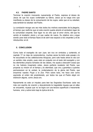 5 
4.3. PADRE SANTO 
Terminar la oración invocando nuevamente al Padre, expresa el deseo de 
Jesús de que los suyos contemplen su Gloria. Jesús ya no ruega sino que 
manifiesta su deseo de la consumación de los suyos, sabe que en su voluntad, 
esta también la voluntad del Padre. 
La conclusión recoge una vez más todos los motivos esenciales de la plegaria, 
al tiempo que reafirma que en esta oración queda abierto el verdadero lugar de 
la comunidad creyente. Ese lugar no es otro que el amor divino, del que ha 
venido el revelador Jesús y al que vuelve de nuevo. Su objetivo era y sigue 
siendo para todo el tiempo futuro el de abrir ese espacio a los creyentes y el de 
introducirlos en él. 
5. CONCLUSION 
Como todo el evangelio de san Juan, tan rico en símbolos y contenido, el 
capitulo 17 no deja de sorprenderme, muchas veces he leído este pasaje o lo 
he escuchado en las celebraciones litúrgicas, pero solo hasta ahora lo veo con 
un sentido más amplio, pues visto en conjunto con el resto del evangelio y con 
los elementos propios tomados de las clases, me ayuda a descubrir cosas que 
no me hubiera imaginado antes, Jesús perfecto revelador del Padre, que 
proyecta su misión en el tiempo y la eternidad, que ora y garantiza a quienes 
permanezcan en la unidad, la contemplación de la gloria del Padre, que 
encamina nuestra Psyje a la Zoe. Pero sobre todo, me hace orar como 
aspirante al orden del presbiterado, por todos los que el Padre eligió sin 
distinción alguna, como Jesús oro. 
Nuevamente es este un impulso para leer las Sagradas Escrituras cada vez 
más con espíritu de oración y descubriendo la inagotable riqueza que en ellas 
se encuentra, riqueza que no se logra con una lectura superficial o meramente 
humana, sino y sobre todo bajo la óptica de la fe. 
 