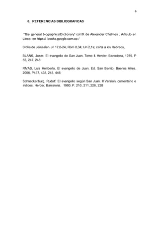6 
6. REFERENCIAS BIBLIOGRAFICAS 
“The general biographicalDictionary” col IX de Alexander Chalmes . Artículo en 
Línea: en https:// books.google.com.co / 
Biblia de Jerusalen Jn 17,6-24, Rom 8,34; lJn 2,1s; carta a los Hebreos, 
BLANK, Joser. El evangelio de San Juan. Tomo II. Herder. Barcelona, 1979. P 
55, 247, 248 
RIVAS, Luis Heriberto. El evangelio de Juan. Ed. San Benito, Buenos Aires. 
2006. P437, 438, 248, 446 
Schnackenburg, Rudolf. El evangelio según San Juan. III Version, comentario e 
índices. Herder, Barcelona. 1980. P. 210, 211, 226, 228 
