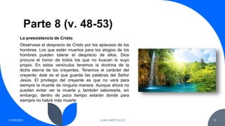 Parte 8 (v. 48-53)
21/09/2023 JUAN CAPITULO 8 10
Obsérvese el desprecio de Cristo por los aplausos de los
hombres. Los que están muertos para los elogios de los
hombres pueden tolerar el desprecio de ellos. Dios
procura el honor de todos los que no buscan lo suyo
propio. En estos versículos tenemos la doctrina de la
dicha eterna de los creyentes. Tenemos el carácter del
creyente; éste es el que guarda las palabras del Señor
Jesús. El privilegio del creyente es que no verá para
siempre la muerte de ninguna manera. Aunque ahora no
pueden evitar ver la muerte y, también saborearla, sin
embargo, dentro de poco tiempo estarán donde para
siempre no habrá más muerte
La preexistencia de Cristo
 