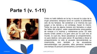Parte 1 (v. 1-11)
21/09/2023 JUAN CAPITULO 8 3
Cristo no halló defecto en la ley ni excusó la culpa de la
mujer prisionera; tampoco tomó en cuenta el pretendido
celo de los fariseos. Se condenan a sí mismos los que
juzgan a los demás y, sin embargo, hacen lo mismo.
Todos los que de alguna manera son llamados a culpar
las faltas del prójimo, están especialmente preocupados
de mirarse a sí mismos y mantenerse puros. En este
asunto Cristo asistió a la gran obra por la cual vino al
mundo, la cual era, llevar pecadores al arrepentimiento,
no para destruir, sino para salvar. Él apuntaba a llevar al
arrepentimiento no sólo al acusado demostrándole su
misericordia, sino también a los acusadores
demostrándoles sus pecados; ellos pensaron tenderle
una trampa; Él procuró convencerlos y convertirlos
 