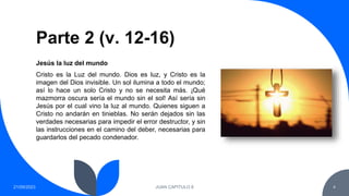 Parte 2 (v. 12-16)
21/09/2023 JUAN CAPITULO 8 4
Cristo es la Luz del mundo. Dios es luz, y Cristo es la
imagen del Dios invisible. Un sol ilumina a todo el mundo;
así lo hace un solo Cristo y no se necesita más. ¡Qué
mazmorra oscura sería el mundo sin el sol! Así sería sin
Jesús por el cual vino la luz al mundo. Quienes siguen a
Cristo no andarán en tinieblas. No serán dejados sin las
verdades necesarias para impedir el error destructor, y sin
las instrucciones en el camino del deber, necesarias para
guardarlos del pecado condenador.
Jesús la luz del mundo
 