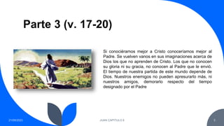 Parte 3 (v. 17-20)
21/09/2023 JUAN CAPITULO 8 5
Si conociéramos mejor a Cristo conoceríamos mejor al
Padre. Se vuelven vanos en sus imaginaciones acerca de
Dios los que no aprenden de Cristo. Los que no conocen
su gloria ni su gracia, no conocen al Padre que le envió.
El tiempo de nuestra partida de este mundo depende de
Dios. Nuestros enemigos no pueden apresurarlo más, ni
nuestros amigos, demorarlo respecto del tiempo
designado por el Padre
 