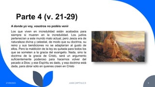 Parte 4 (v. 21-29)
21/09/2023 JUAN CAPITULO 8 6
Los que viven en incredulidad están acabados para
siempre si mueren en la incredulidad. Los judíos
pertenecían a este mundo malo actual, pero Jesús era de
naturaleza divina y celestial, de modo que su doctrina, su
reino y sus bendiciones no se adaptarían al gusto de
ellos. Pero la maldición de la ley es quitada para todos los
que se someten a la gracia del evangelio. Nada, sino la
doctrina de la gracia de Cristo, será un argumento
suficientemente poderoso para hacernos volver del
pecado a Dios; y ese Espíritu es dado, y esa doctrina está
dada, para obrar sólo en quienes creen en Cristo
A donde yo voy, vosotros no podéis venir
 