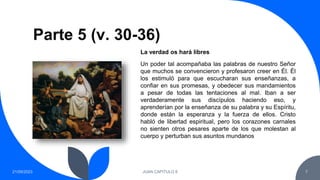 Parte 5 (v. 30-36)
21/09/2023 JUAN CAPITULO 8 7
Un poder tal acompañaba las palabras de nuestro Señor
que muchos se convencieron y profesaron creer en Él. Él
los estimuló para que escucharan sus enseñanzas, a
confiar en sus promesas, y obedecer sus mandamientos
a pesar de todas las tentaciones al mal. Iban a ser
verdaderamente sus discípulos haciendo eso, y
aprenderían por la enseñanza de su palabra y su Espíritu,
donde están la esperanza y la fuerza de ellos. Cristo
habló de libertad espiritual, pero los corazones carnales
no sienten otros pesares aparte de los que molestan al
cuerpo y perturban sus asuntos mundanos
La verdad os hará libres
 