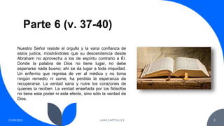 Parte 6 (v. 37-40)
21/09/2023 JUAN CAPITULO 8 8
Nuestro Señor resiste el orgullo y la vana confianza de
estos judíos, mostrándoles que su descendencia desde
Abraham no aprovecha a los de espíritu contrario a Él.
Donde la palabra de Dios no tiene lugar, no debe
esperarse nada bueno; ahí se da lugar a toda iniquidad.
Un enfermo que regresa de ver al médico y no toma
ningún remedio ni come, ha perdido la esperanza de
recuperarse. La verdad sana y nutre los corazones de
quienes la reciben. La verdad enseñada por los filósofos
no tiene este poder ni este efecto, sino sólo la verdad de
Dios.
 