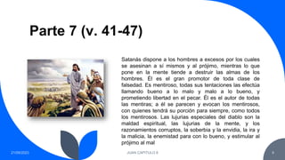 Parte 7 (v. 41-47)
21/09/2023 JUAN CAPITULO 8 9
Satanás dispone a los hombres a excesos por los cuales
se asesinan a sí mismos y al prójimo, mientras lo que
pone en la mente tiende a destruir las almas de los
hombres. Él es el gran promotor de toda clase de
falsedad. Es mentiroso, todas sus tentaciones las efectúa
llamando bueno a lo malo y malo a lo bueno, y
prometiendo libertad en el pecar. Él es el autor de todas
las mentiras; a él se parecen y evocan los mentirosos,
con quienes tendrá su porción para siempre, como todos
los mentirosos. Las lujurias especiales del diablo son la
maldad espiritual, las lujurias de la mente, y los
razonamientos corruptos, la soberbia y la envidia, la ira y
la malicia, la enemistad para con lo bueno, y estimular al
prójimo al mal
 