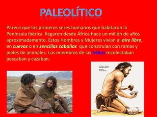 1.Los primeros
 Parece que los primeros seres humanos que habitaron la
habitantes de la llegaron desde África hace un millón de años
 Península Ibérica
Península.
 aproximadamente. Estos Hombres y Mujeres vivían al aire libre,
en cuevas o en sencillas cabañas que construían con ramas y
pieles de animales. Los miembros de las tribus recolectaban
pescaban y cazaban.
 