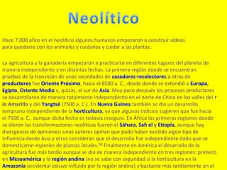 Hace 7.000 años en el neolítico algunos humanos empezaron a construir aldeas
para quedarse con los animales y cuidarlos y cuidar a las plantas.

La agricultura y la ganadería empezaron a practicarse en diferentes lugares del planeta de
manera independiente y en distintas fechas. La primera región donde se encuentran
pruebas de la transición de unas sociedades de cazadores-recolectores a otras de
productores fue Oriente Próximo, hacia el 8500 a. C., desde donde se extendió a Europa,
Egipto, Oriente Medio y, quizás, el sur de Asia. Muy poco después los procesos productores
se desarrollaron de manera totalmente independiente en el norte de China en los valles del r
ío Amarillo y del Yangtsé (7500 a. C.). En Nueva Guinea también se dio un desarrollo
temprano independiente de la horticultura, ya que algunos indicios sugieren que fue hacia
el 7500 a. C., aunque dicha fecha es todavía insegura. En África las primeras regiones donde
se dieron las transformaciones neolíticas fueron el Sáhara, Sah el y Etiopía, aunque hay
divergencia de opiniones: unos autores opinan que pudo haber existido algún tipo de
influencia desde Asia y otros consideran que el desarrollo fue independiente dado que se
domesticaron especies de plantas locales.[1] Finalmente en América el desarrollo de la
agricultura fue más tardío aunque se dio de manera independiente en tres regiones: primero
en Mesoamérica y la región andina (no se sabe con seguridad si la horticultura en la
Amazonia occidental estuvo influido por la región andina) y bastante más tardíamente en el
 