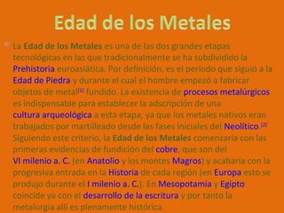 La Edad de los Metales es una de las dos grandes etapas
tecnológicas en las que tradicionalmente se ha subdividido la
Prehistoria euroasiática. Por definición, es el período que siguió a la
Edad de Piedra y durante el cual el hombre empezó a fabricar
objetos de metal[1] fundido. La existencia de procesos metalúrgicos
es indispensable para establecer la adscripción de una
cultura arqueológica a esta etapa, ya que los metales nativos eran
trabajados por martilleado desde las fases iniciales del Neolítico.[2]
Siguiendo este criterio, la Edad de los Metales comenzaría con las
primeras evidencias de fundición del cobre, que son del
VI milenio a. C. (en Anatolio y los montes Magros) y acabaría con la
progresiva entrada en la Historia de cada región (en Europa esto se
produjo durante el I milenio a. C.). En Mesopotamia y Egipto
coincide ya con el desarrollo de la escritura y por tanto la
metalurgia allí es plenamente histórica.
 