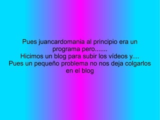 Pues juancardomania al principio era un
programa pero.......
Hicimos un blog para subir los vídeos y....
Pues un pequeño problema no nos deja colgarlos
en el blog
 